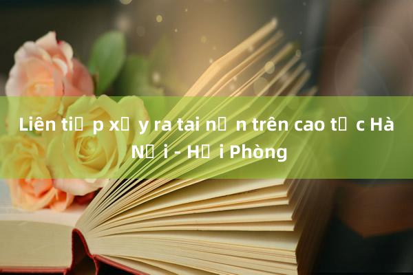 Liên tiếp xảy ra tai nạn trên cao tốc Hà Nội - Hải Phòng