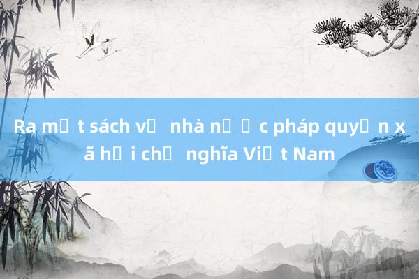 Ra mắt sách về nhà nước pháp quyền xã hội chủ nghĩa Việt Nam