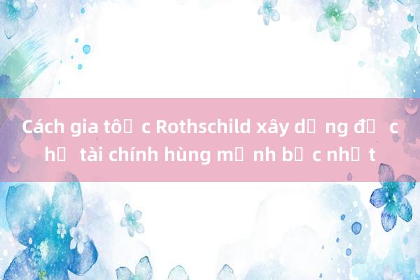 Cách gia tộc Rothschild xây dựng đế chế tài chính hùng mạnh bậc nhất