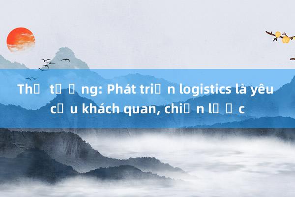 Thủ tướng: Phát triển logistics là yêu cầu khách quan， chiến lược