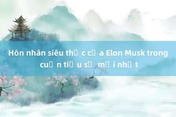 Hôn nhân siêu thực của Elon Musk trong cuốn tiểu sử mới nhất