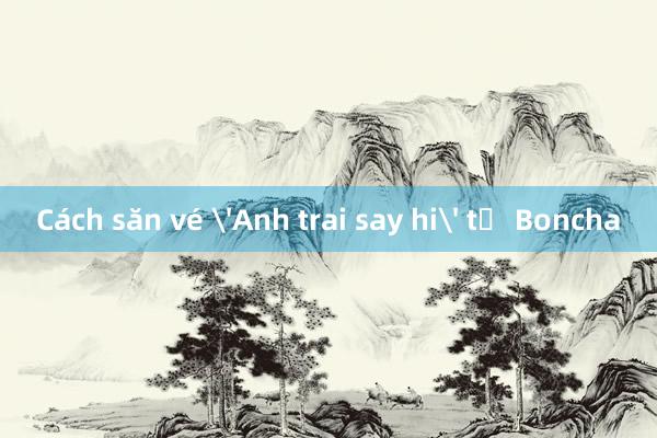 Cách săn vé 'Anh trai say hi' từ Boncha