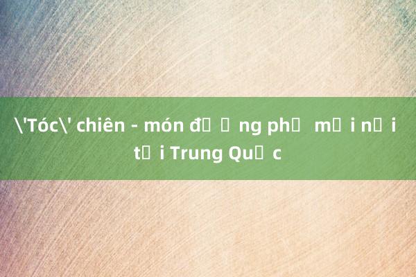 'Tóc' chiên - món đường phố mới nổi tại Trung Quốc