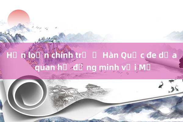 Hỗn loạn chính trị ở Hàn Quốc đe dọa quan hệ đồng minh với Mỹ