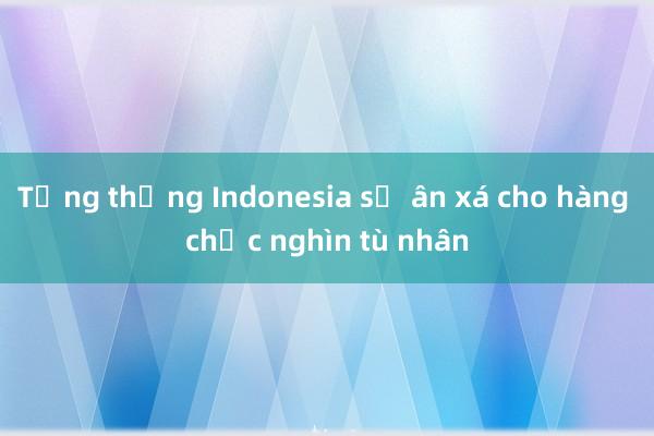 Tổng thống Indonesia sẽ ân xá cho hàng chục nghìn tù nhân