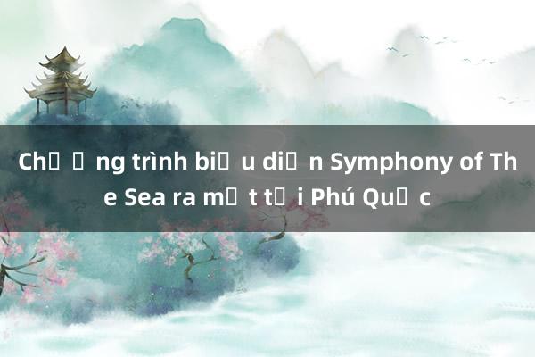 Chương trình biểu diễn Symphony of The Sea ra mắt tại Phú Quốc