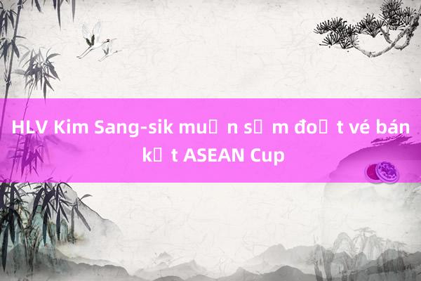 HLV Kim Sang-sik muốn sớm đoạt vé bán kết ASEAN Cup