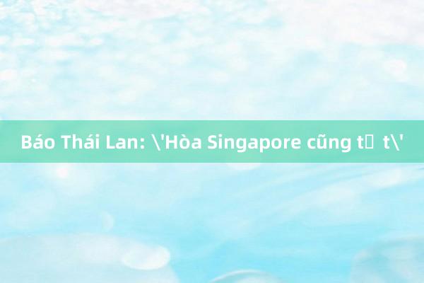 Báo Thái Lan: 'Hòa Singapore cũng tốt'