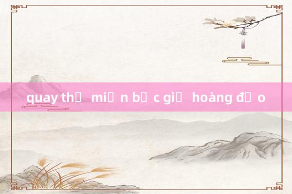 quay thử miền bắc giờ hoàng đạo