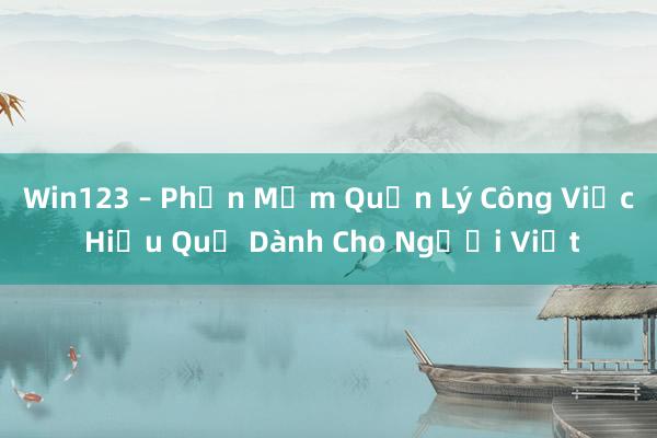 Win123 – Phần Mềm Quản Lý Công Việc Hiệu Quả Dành Cho Người Việt