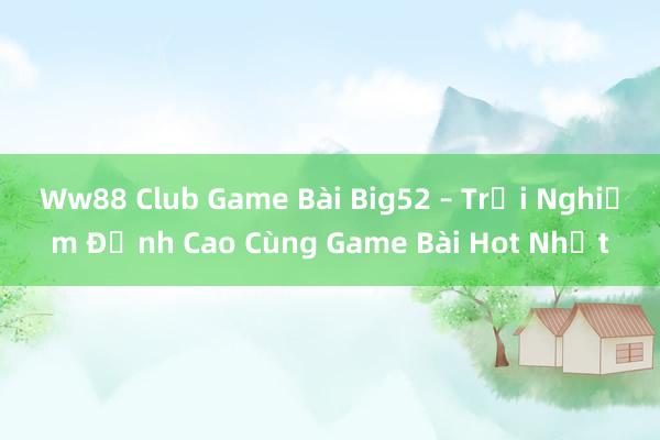 Ww88 Club Game Bài Big52 – Trải Nghiệm Đỉnh Cao Cùng Game Bài Hot Nhất