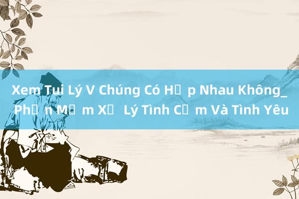 Xem Tui Lý V Chúng Có Hợp Nhau Không_ Phần Mềm Xử Lý Tình Cảm Và Tình Yêu