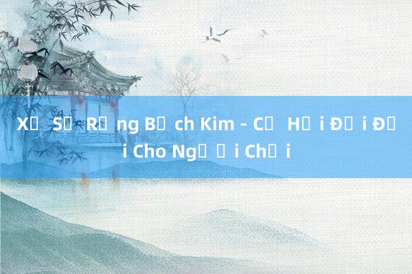 Xổ Số Rồng Bạch Kim - Cơ Hội Đổi Đời Cho Người Chơi