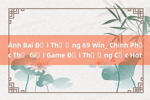 Ánh Bai Đổi Thưởng 69 Win_ Chinh Phục Thế Giới Game Đổi Thưởng Cực Hot