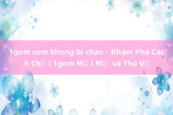 1gom com khong bi chan - Khám Phá Cách Chơi 1gom Mới Mẻ và Thú Vị