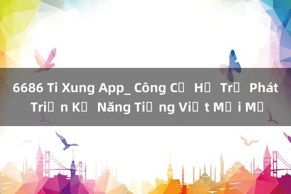 6686 Ti Xung App_ Công Cụ Hỗ Trợ Phát Triển Kỹ Năng Tiếng Việt Mới Mẻ