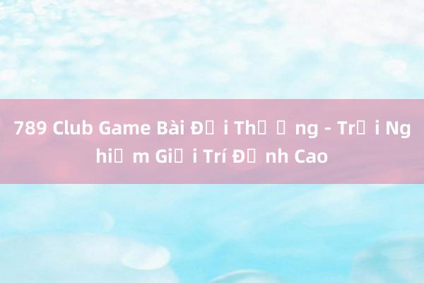 789 Club Game Bài Đổi Thưởng - Trải Nghiệm Giải Trí Đỉnh Cao