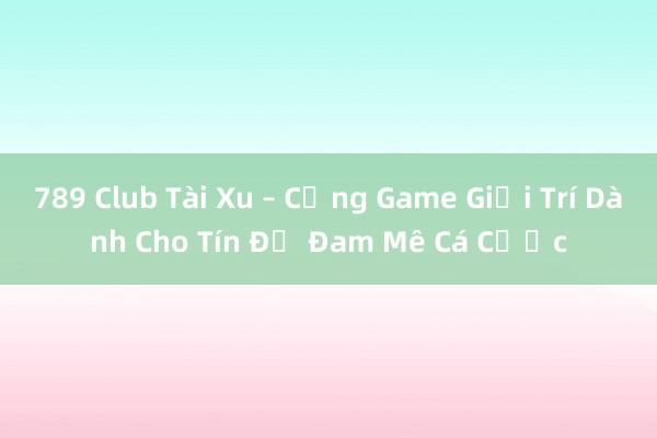 789 Club Tài Xu – Cổng Game Giải Trí Dành Cho Tín Đồ Đam Mê Cá Cược