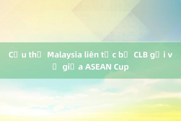 Cầu thủ Malaysia liên tục bị CLB gọi về giữa ASEAN Cup