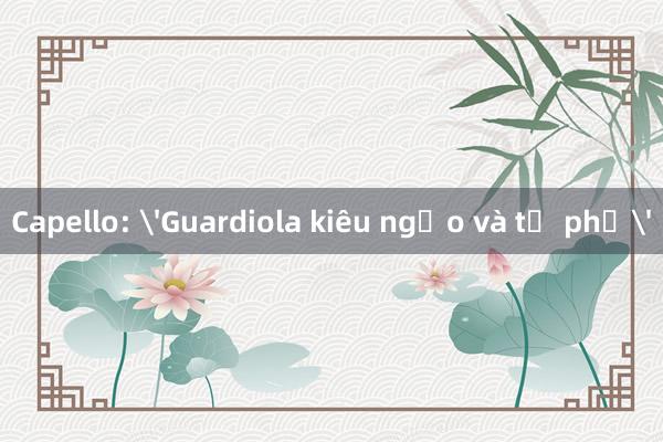 Capello: 'Guardiola kiêu ngạo và tự phụ'