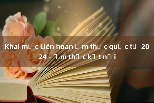 Khai mạc Liên hoan Ẩm thực quốc tế 2024 - Ẩm thực kết nối