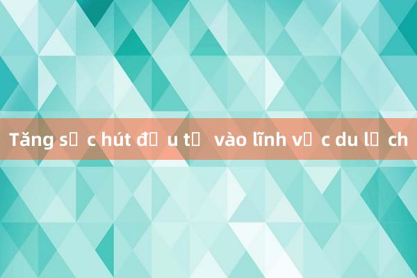 Tăng sức hút đầu tư vào lĩnh vực du lịch