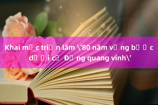 Khai mạc triển lãm '80 năm vững bước dưới cờ Đảng quang vinh'