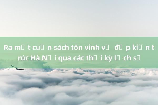 Ra mắt cuốn sách tôn vinh vẻ đẹp kiến trúc Hà Nội qua các thời kỳ lịch sử