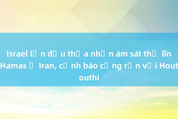 Israel lần đầu thừa nhận ám sát thủ lĩnh Hamas ở Iran, cảnh báo cứng rắn với Houthi