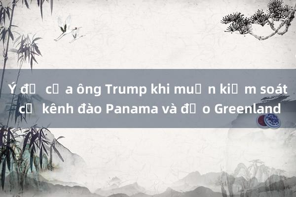 Ý đồ của ông Trump khi muốn kiểm soát cả kênh đào Panama và đảo Greenland