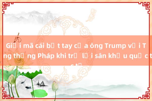 Giải mã cái bắt tay của ông Trump với Tổng thống Pháp khi trở lại sân khấu quốc tế