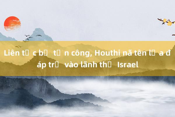 Liên tục bị tấn công, Houthi nã tên lửa đáp trả vào lãnh thổ Israel