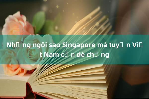 Những ngôi sao Singapore mà tuyển Việt Nam cần dè chừng