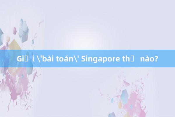 Giải 'bài toán' Singapore thế nào?