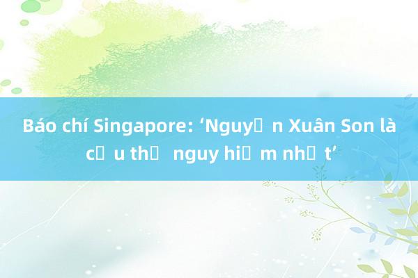 Báo chí Singapore: ‘Nguyễn Xuân Son là cầu thủ nguy hiểm nhất’