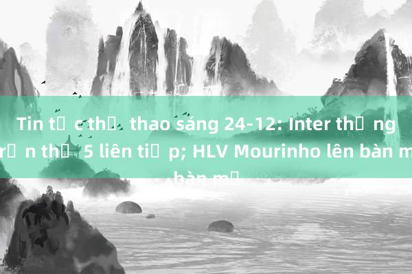 Tin tức thể thao sáng 24-12: Inter thắng trận thứ 5 liên tiếp; HLV Mourinho lên bàn mổ