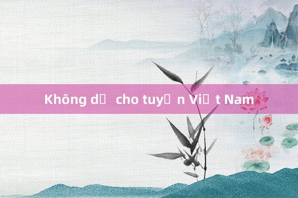 Không dễ cho tuyển Việt Nam