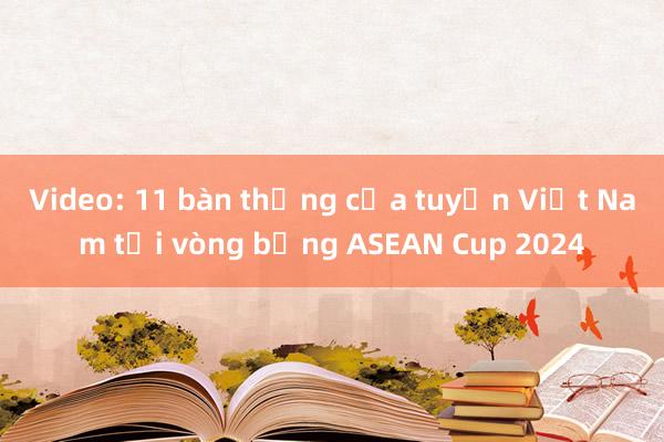 Video: 11 bàn thắng của tuyển Việt Nam tại vòng bảng ASEAN Cup 2024