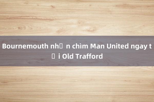 Bournemouth nhấn chìm Man United ngay tại Old Trafford