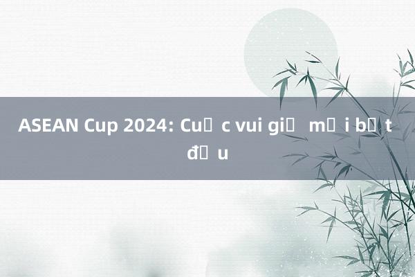 ASEAN Cup 2024: Cuộc vui giờ mới bắt đầu