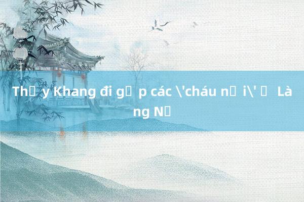 Thầy Khang đi gặp các 'cháu nội' ở Làng Nủ