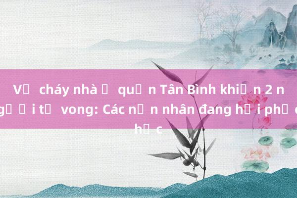 Vụ cháy nhà ở quận Tân Bình khiến 2 người tử vong: Các nạn nhân đang hồi phục