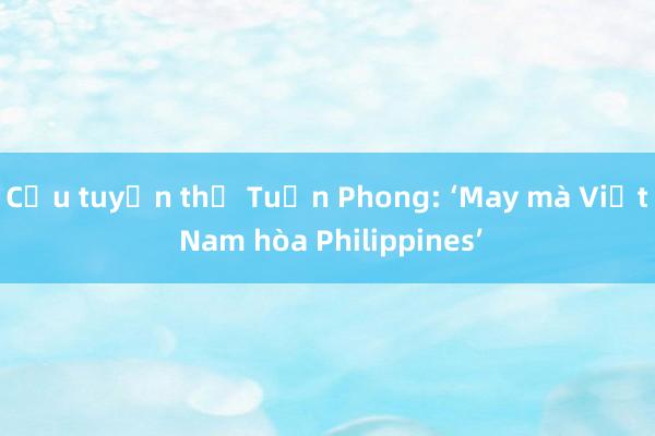 Cựu tuyển thủ Tuấn Phong: ‘May mà Việt Nam hòa Philippines’