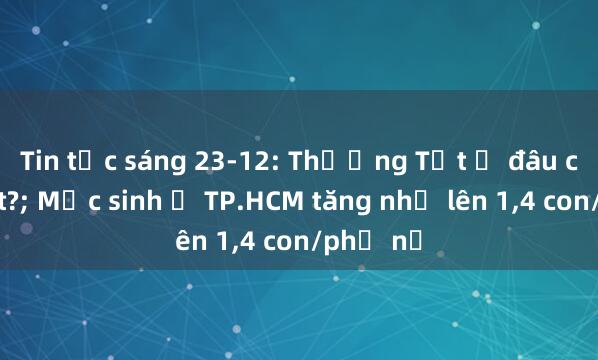 Tin tức sáng 23-12: Thưởng Tết ở đâu cao nhất?; Mức sinh ở TP.HCM tăng nhẹ lên 1，4 con/phụ nữ