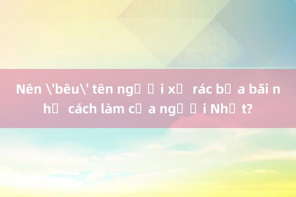 Nên 'bêu' tên người xả rác bừa bãi như cách làm của người Nhật?