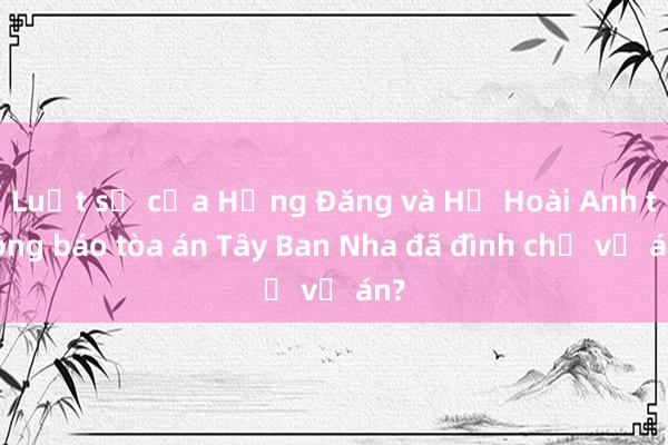 Luật sư của Hồng Đăng và Hồ Hoài Anh thông báo tòa án Tây Ban Nha đã đình chỉ vụ án?