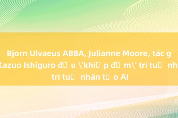 Bjorn Ulvaeus ABBA， Julianne Moore， tác gia Nobel Kazuo Ishiguro đều 'khiếp đảm' trí tuệ nhân tạo AI