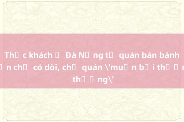 Thực khách ở Đà Nẵng tố quán bán bánh cuốn chả có dòi， chủ quán 'muốn bồi thường'