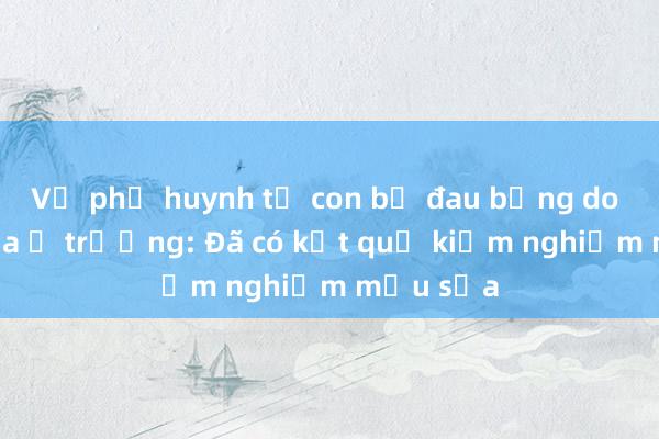 Vụ phụ huynh tố con bị đau bụng do uống sữa ở trường: Đã có kết quả kiểm nghiệm mẫu sữa