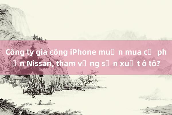 Công ty gia công iPhone muốn mua cổ phần Nissan， tham vọng sản xuất ô tô?